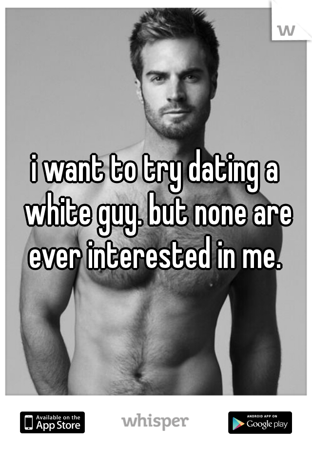 i want to try dating a white guy. but none are ever interested in me. 
