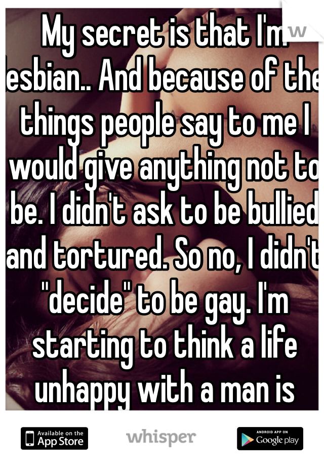 My secret is that I'm lesbian.. And because of the things people say to me I would give anything not to be. I didn't ask to be bullied and tortured. So no, I didn't "decide" to be gay. I'm starting to think a life unhappy with a man is worth it.