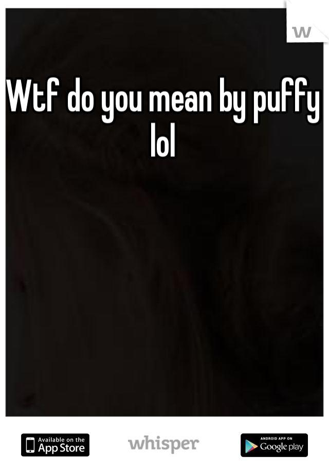 Wtf do you mean by puffy lol