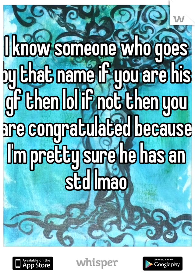 I know someone who goes by that name if you are his gf then lol if not then you are congratulated because I'm pretty sure he has an std lmao 