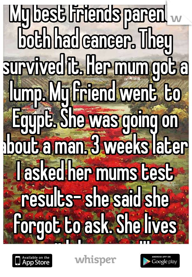 My best friends parents both had cancer. They survived it. Her mum got a lump. My friend went  to Egypt. She was going on about a man. 3 weeks later I asked her mums test results- she said she forgot to ask. She lives with her mum!!!