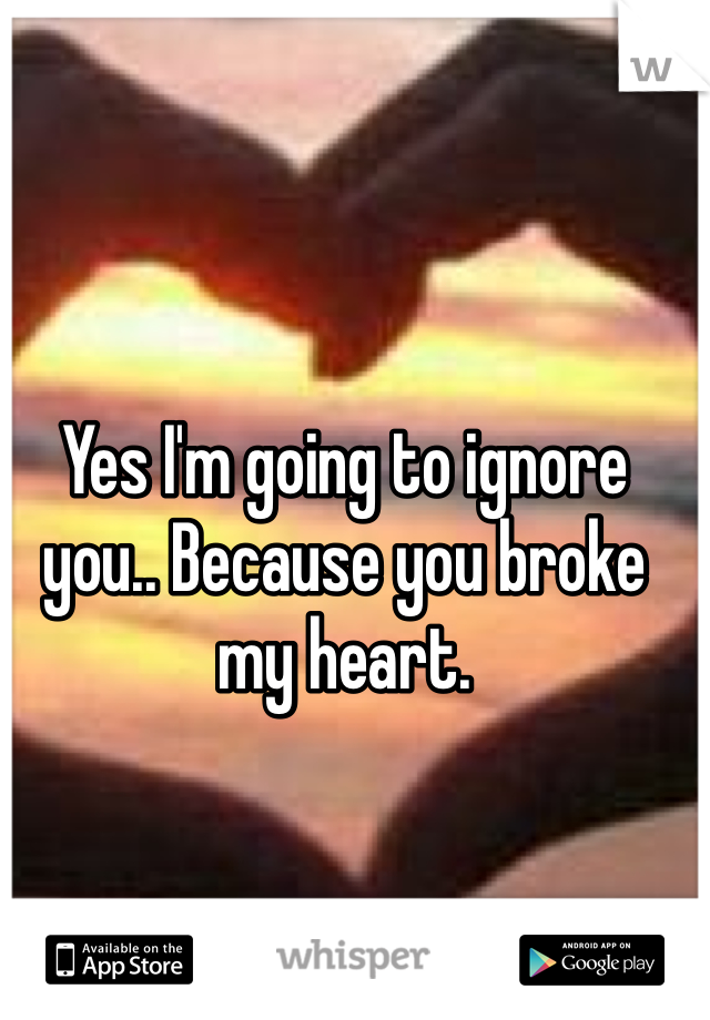 Yes I'm going to ignore you.. Because you broke my heart.