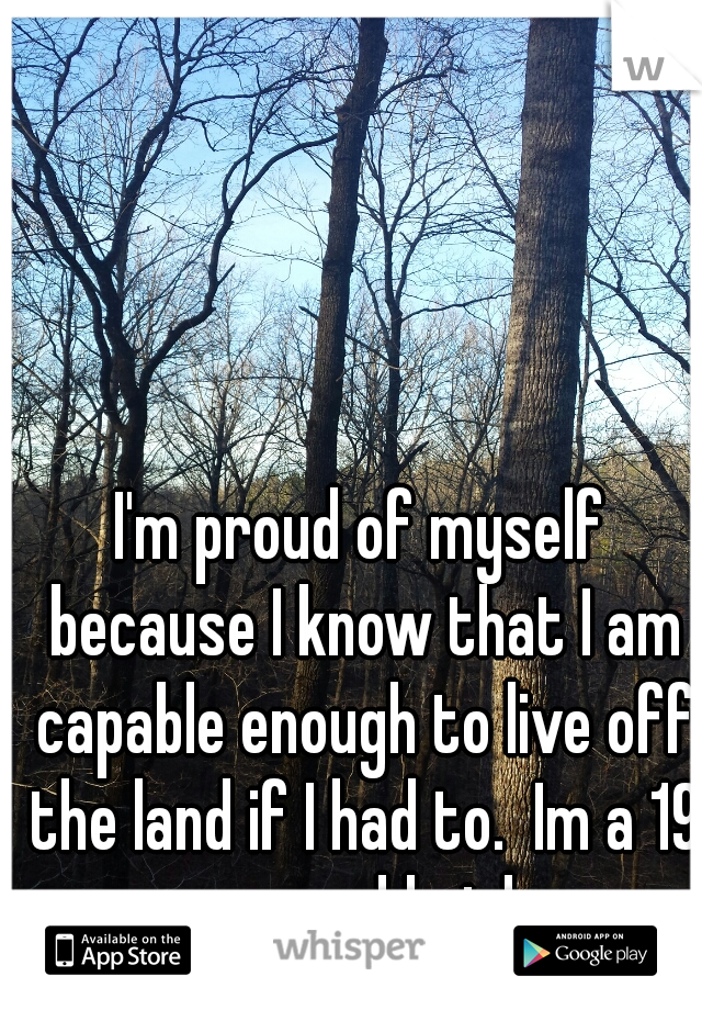 I'm proud of myself because I know that I am capable enough to live off the land if I had to.  Im a 19 year old girl