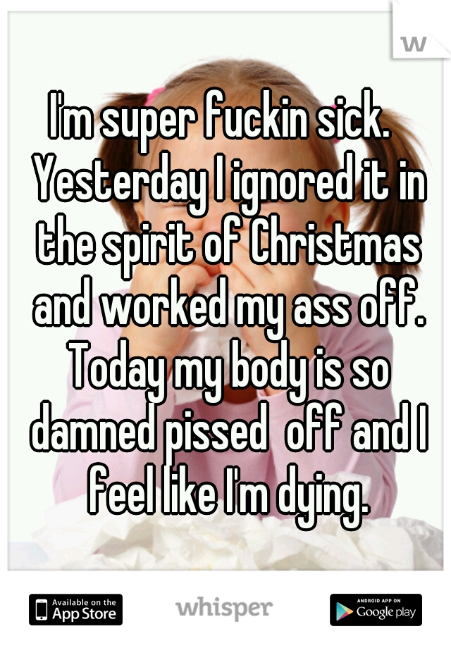 I'm super fuckin sick.  Yesterday I ignored it in the spirit of Christmas and worked my ass off. Today my body is so damned pissed  off and I feel like I'm dying.
