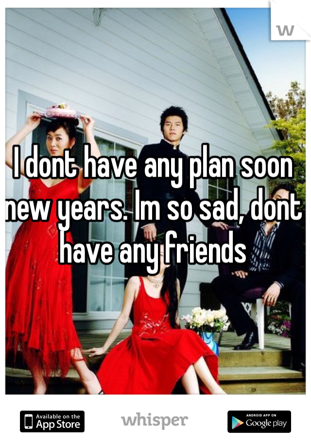 I dont have any plan soon new years. Im so sad, dont have any friends 