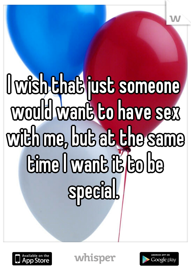 I wish that just someone would want to have sex with me, but at the same time I want it to be special. 
