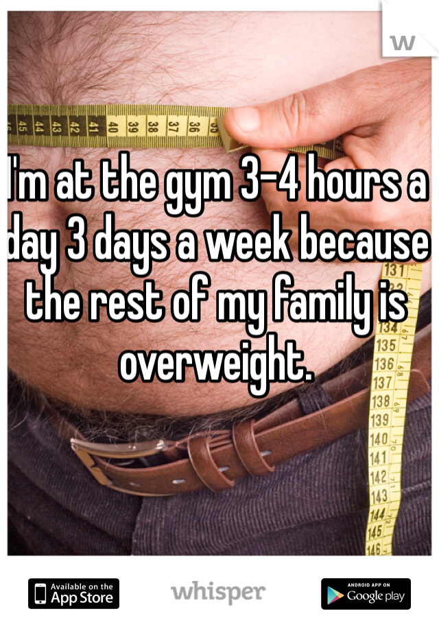 I'm at the gym 3-4 hours a day 3 days a week because the rest of my family is overweight.