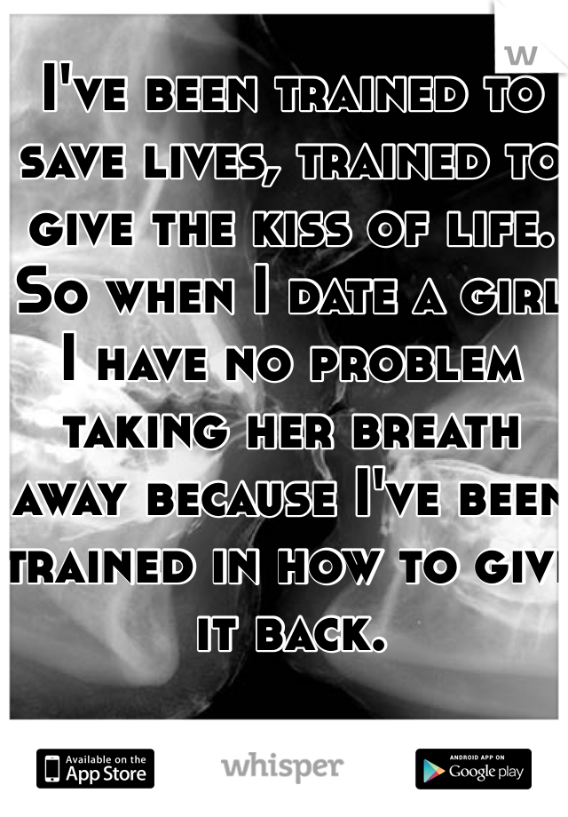I've been trained to save lives, trained to give the kiss of life. So when I date a girl I have no problem taking her breath away because I've been trained in how to give it back. 