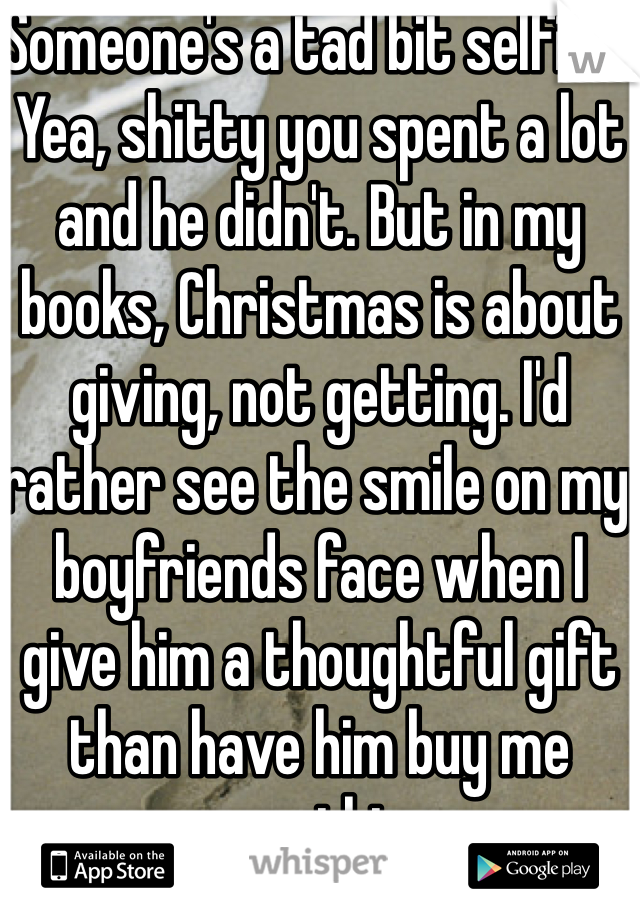 Someone's a tad bit selfish. Yea, shitty you spent a lot and he didn't. But in my books, Christmas is about giving, not getting. I'd rather see the smile on my boyfriends face when I give him a thoughtful gift than have him buy me something.