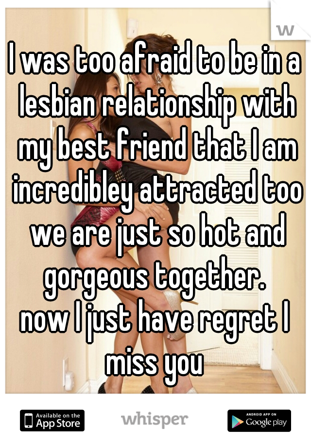 I was too afraid to be in a lesbian relationship with my best friend that I am incredibley attracted too we are just so hot and gorgeous together. 
now I just have regret I miss you 