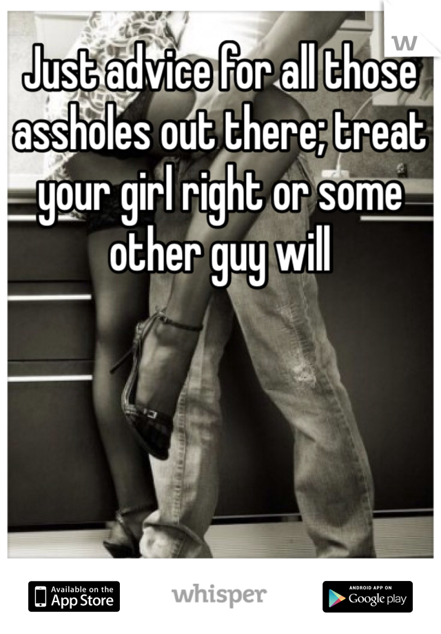 Just advice for all those assholes out there; treat your girl right or some other guy will 