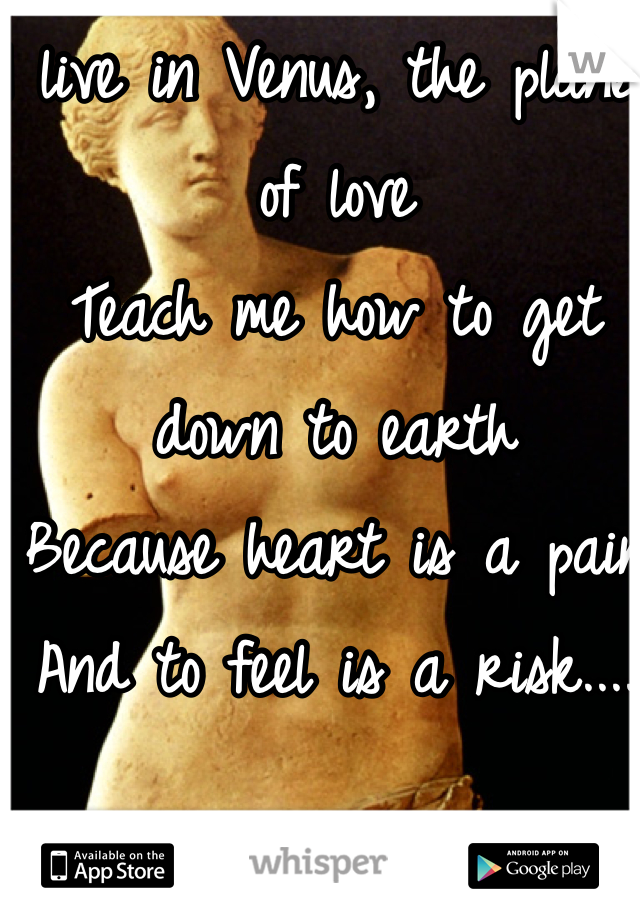 I live in Venus, the planet of love
Teach me how to get down to earth
Because heart is a pain 
And to feel is a risk....