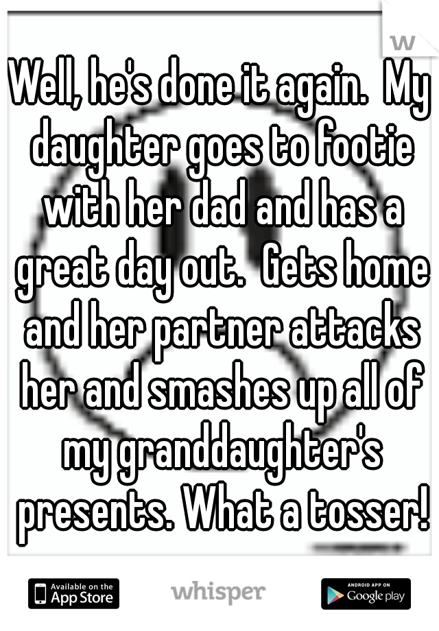 Well, he's done it again.  My daughter goes to footie with her dad and has a great day out.  Gets home and her partner attacks her and smashes up all of my granddaughter's presents. What a tosser!