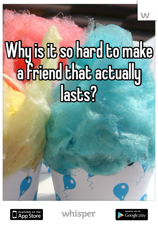 Why is it so hard to make a friend that actually lasts? 