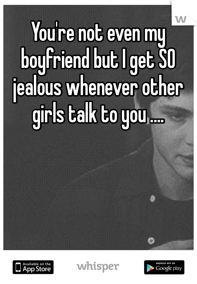 You're not even my boyfriend but I get SO jealous whenever other girls talk to you ....