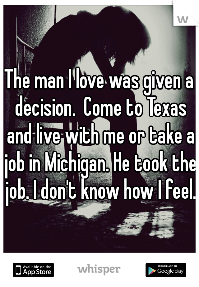 The man I love was given a decision.  Come to Texas and live with me or take a job in Michigan. He took the job. I don't know how I feel. 