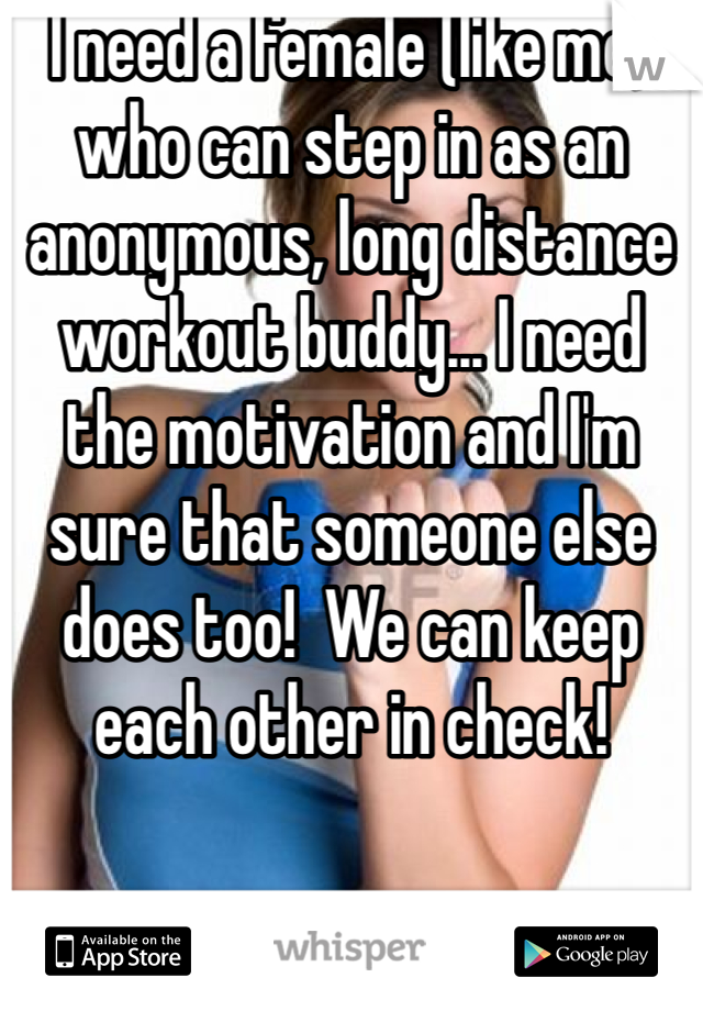I need a female (like me) who can step in as an anonymous, long distance workout buddy... I need the motivation and I'm sure that someone else does too!  We can keep each other in check! 