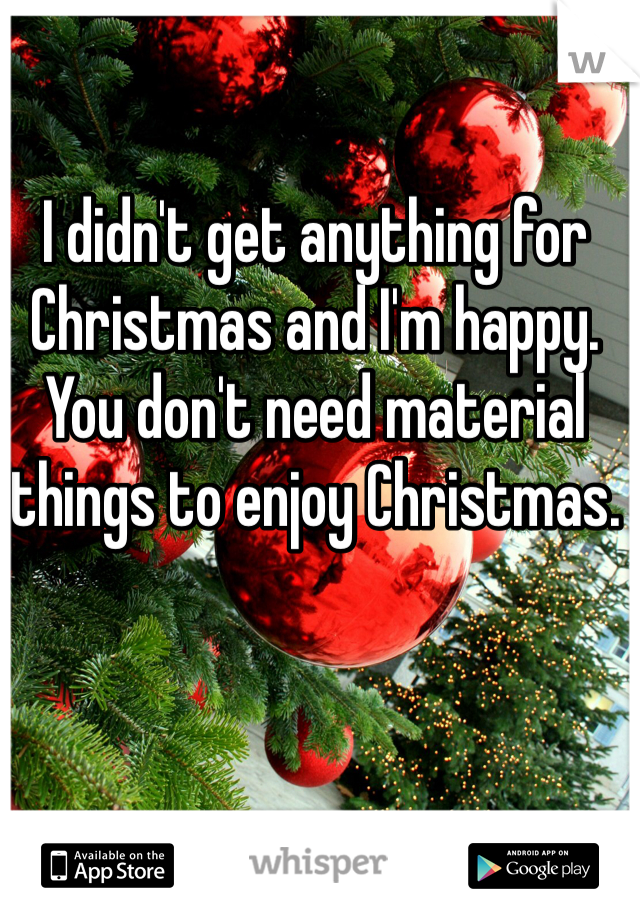 I didn't get anything for Christmas and I'm happy. You don't need material things to enjoy Christmas.