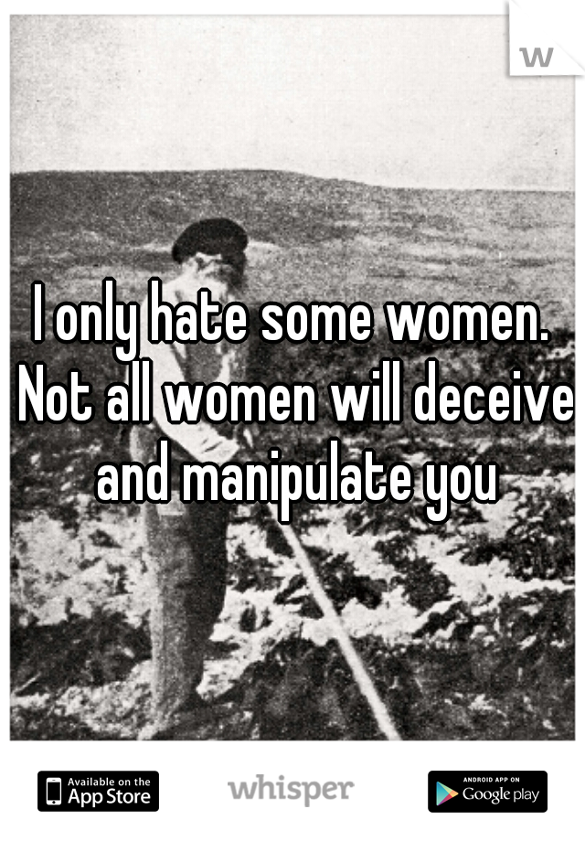 I only hate some women. Not all women will deceive and manipulate you