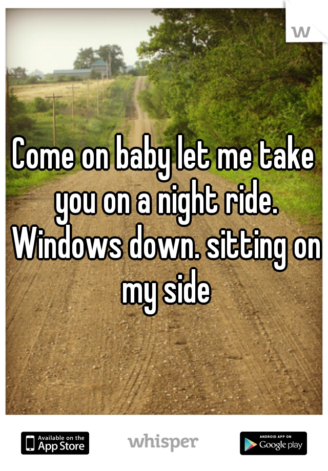 Come on baby let me take you on a night ride. Windows down. sitting on my side