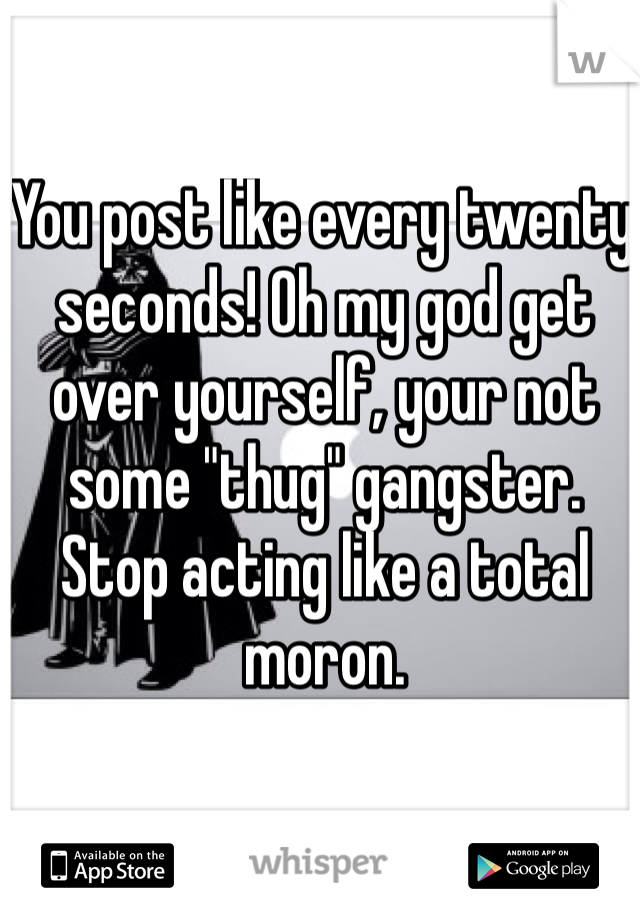 You post like every twenty seconds! Oh my god get over yourself, your not some "thug" gangster. Stop acting like a total moron.