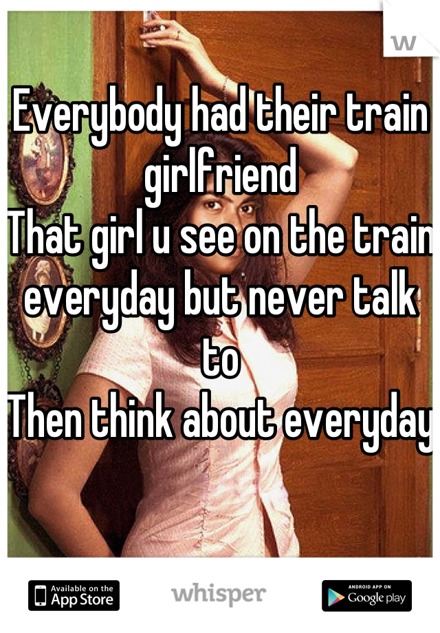 Everybody had their train girlfriend
That girl u see on the train everyday but never talk to
Then think about everyday
