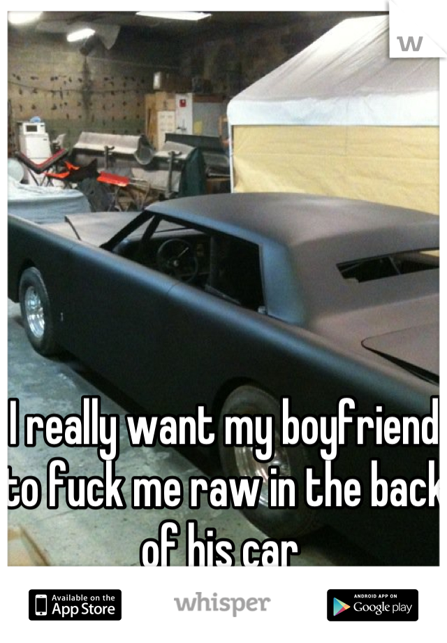 I really want my boyfriend to fuck me raw in the back of his car 