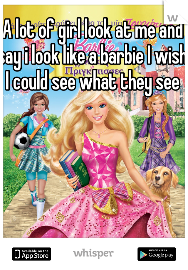 A lot of girl look at me and say i look like a barbie I wish I could see what they see 