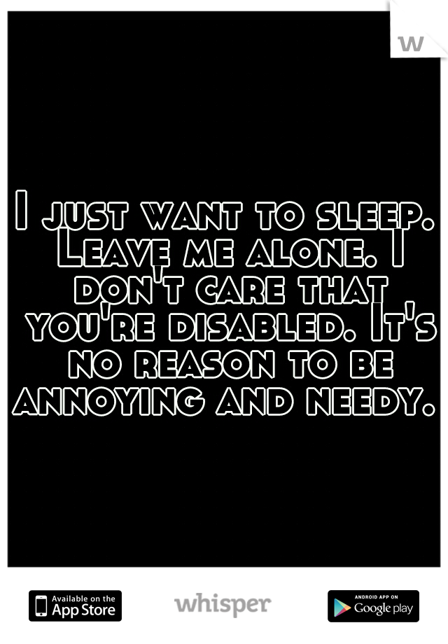 I just want to sleep. Leave me alone. I don't care that you're disabled. It's no reason to be annoying and needy. 