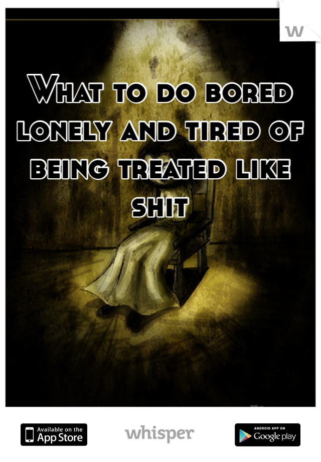 What to do bored lonely and tired of being treated like shit 