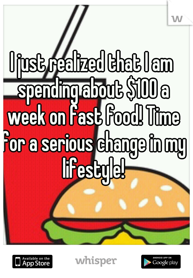 I just realized that I am spending about $100 a week on fast food! Time for a serious change in my lifestyle!