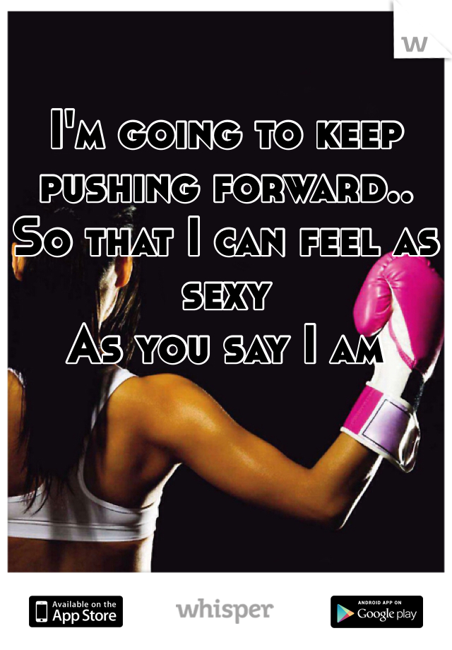 I'm going to keep pushing forward.. 
So that I can feel as sexy
As you say I am