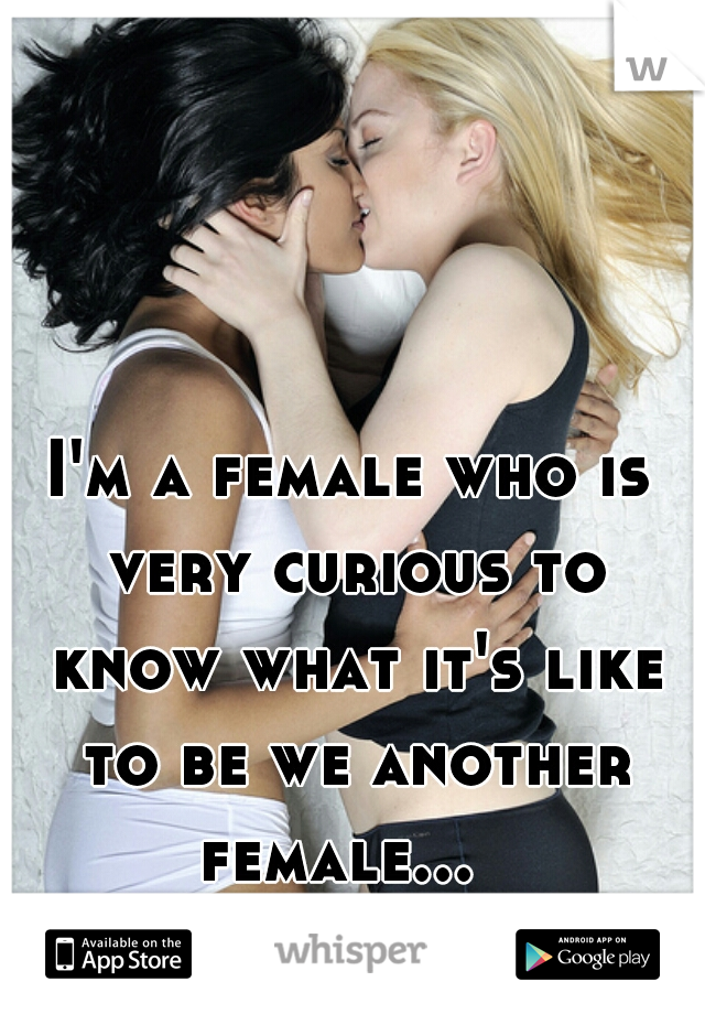 I'm a female who is very curious to know what it's like to be we another female...  