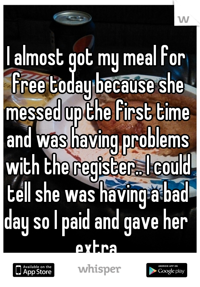 I almost got my meal for free today because she messed up the first time and was having problems with the register.. I could tell she was having a bad day so I paid and gave her  extra.