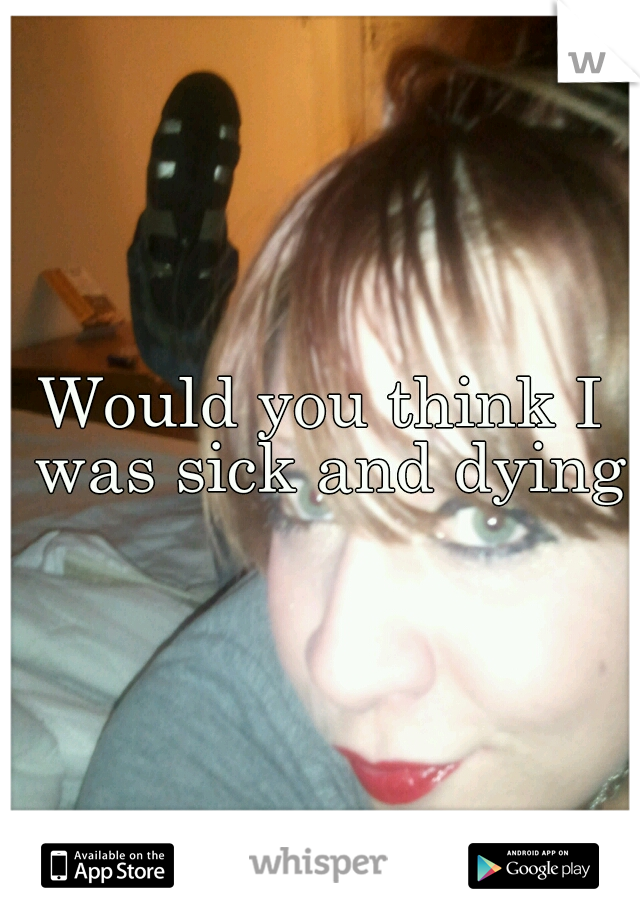Would you think I was sick and dying?