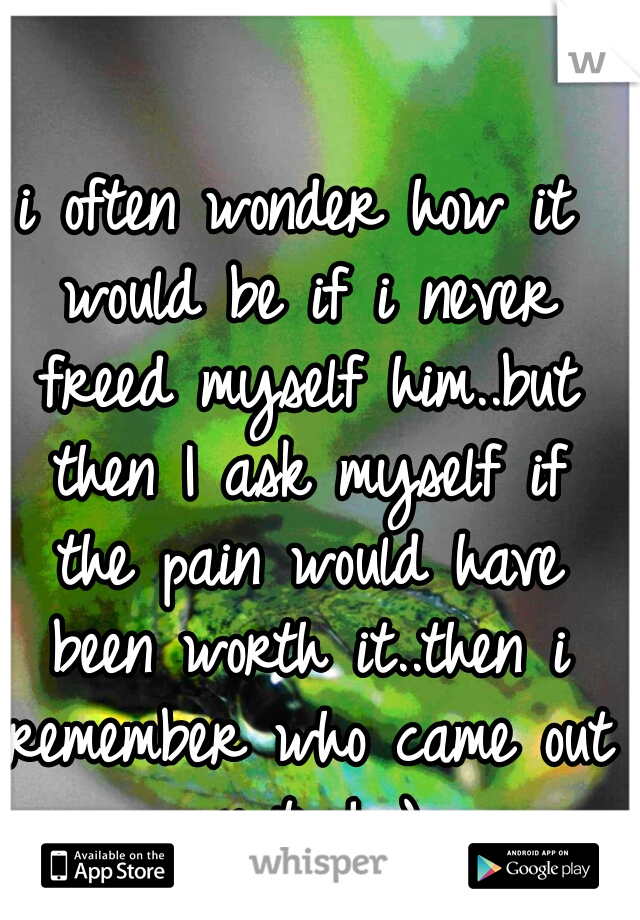 i often wonder how it would be if i never freed myself him..but then I ask myself if the pain would have been worth it..then i remember who came out on top! :)