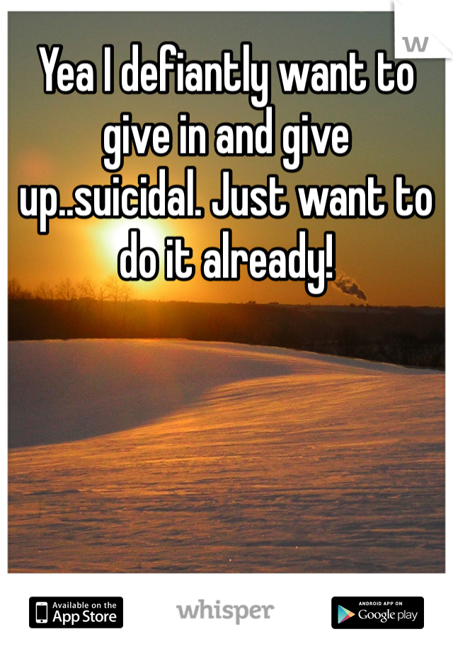 Yea I defiantly want to give in and give up..suicidal. Just want to do it already!