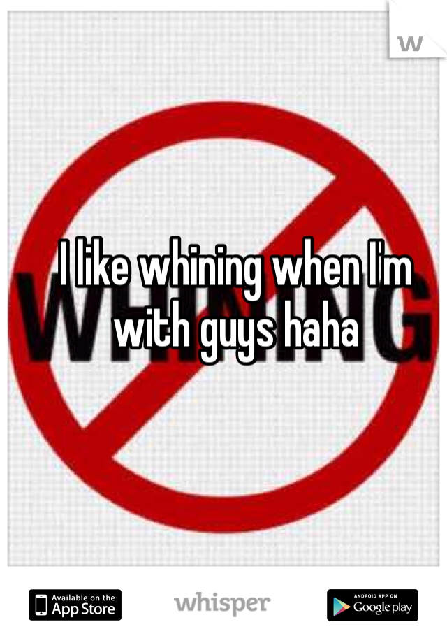 I like whining when I'm with guys haha