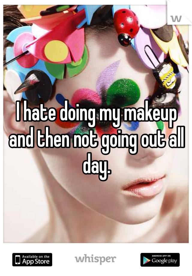 I hate doing my makeup and then not going out all day.