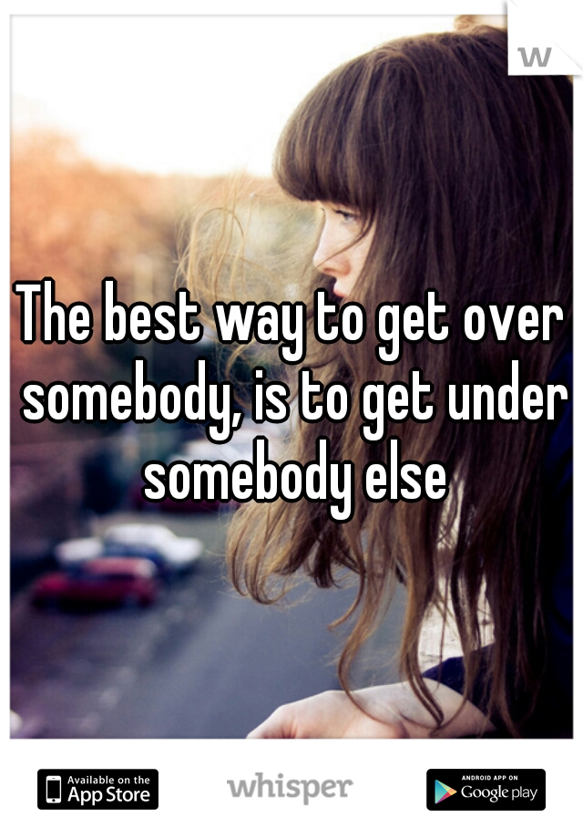 The best way to get over somebody, is to get under somebody else