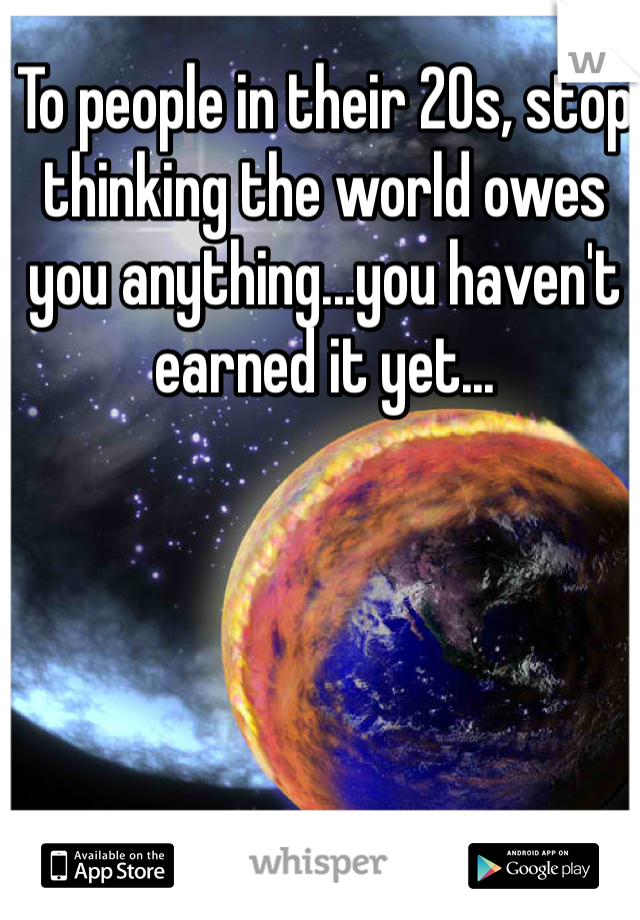 To people in their 20s, stop thinking the world owes you anything...you haven't earned it yet...