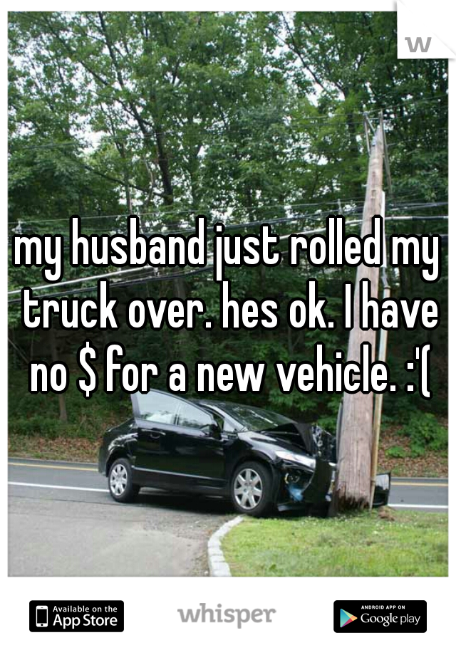 my husband just rolled my truck over. hes ok. I have no $ for a new vehicle. :'(