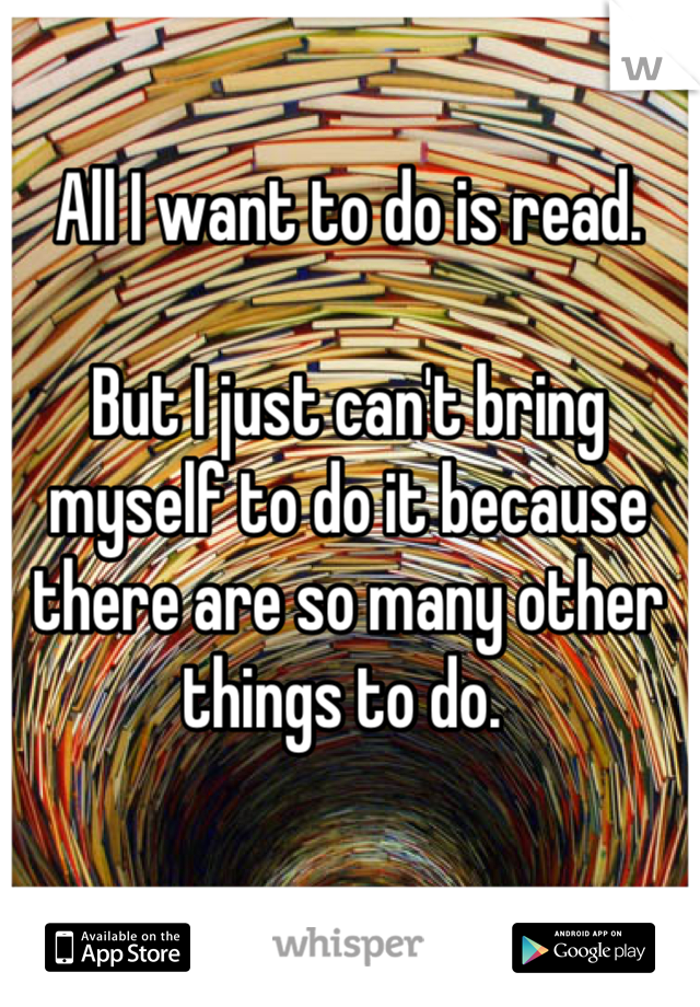All I want to do is read. 

But I just can't bring myself to do it because there are so many other things to do. 
