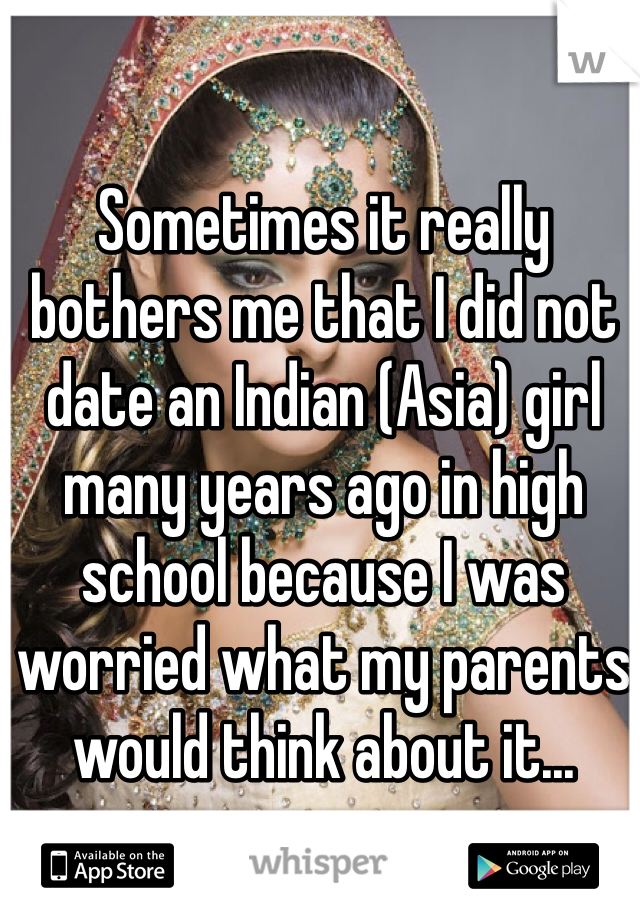 Sometimes it really bothers me that I did not date an Indian (Asia) girl many years ago in high school because I was worried what my parents would think about it...