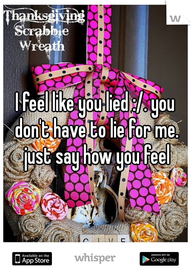 I feel like you lied :/. you don't have to lie for me. just say how you feel