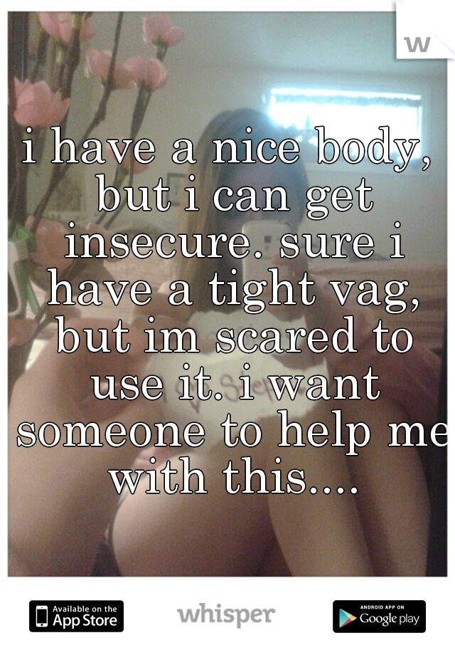 i have a nice body, but i can get insecure. sure i have a tight vag, but im scared to use it. i want someone to help me with this....