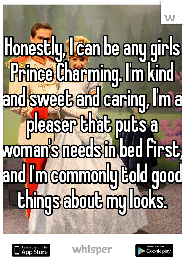 Honestly, I can be any girls Prince Charming. I'm kind and sweet and caring, I'm a pleaser that puts a woman's needs in bed first, and I'm commonly told good things about my looks.