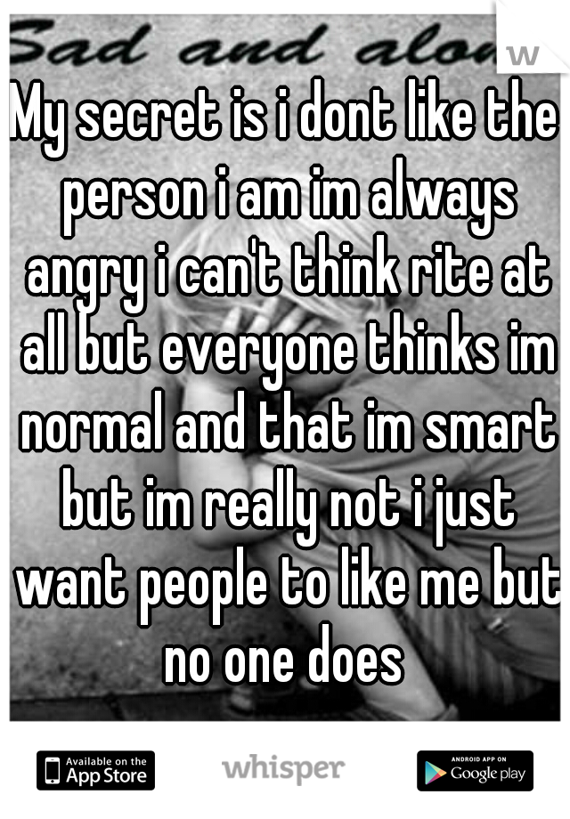 My secret is i dont like the person i am im always angry i can't think rite at all but everyone thinks im normal and that im smart but im really not i just want people to like me but no one does 