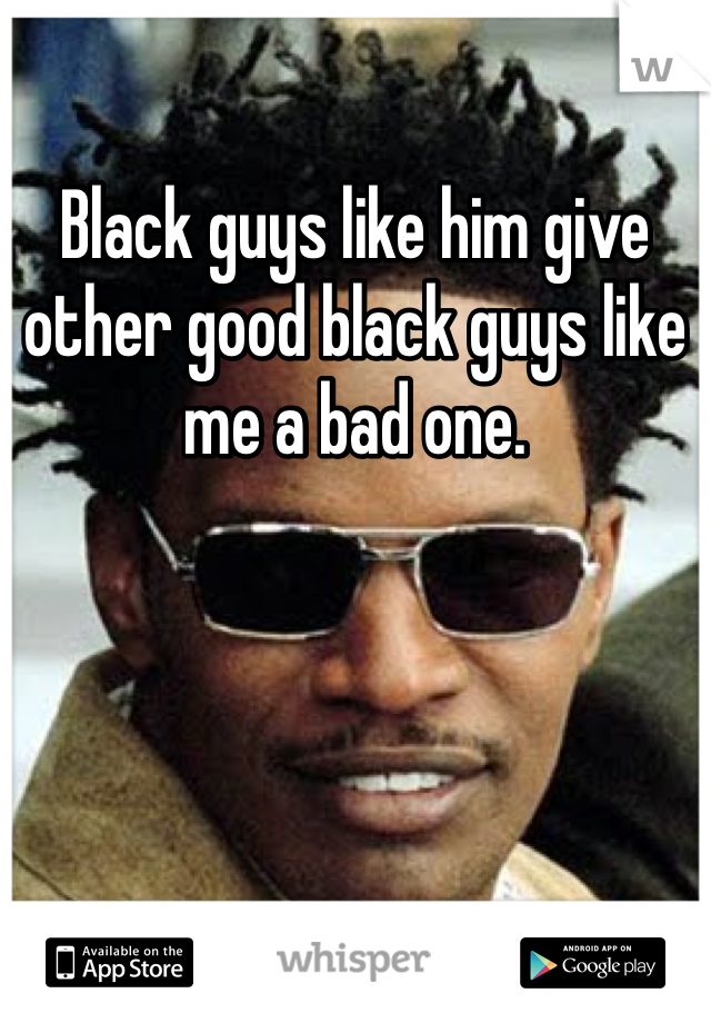 Black guys like him give other good black guys like me a bad one.