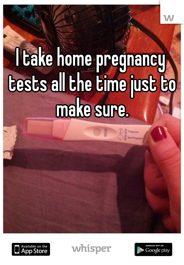 I take home pregnancy tests all the time just to make sure.